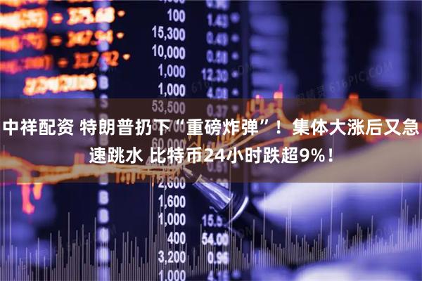 中祥配资 特朗普扔下“重磅炸弹”！集体大涨后又急速跳水 比特币24小时跌超9%！