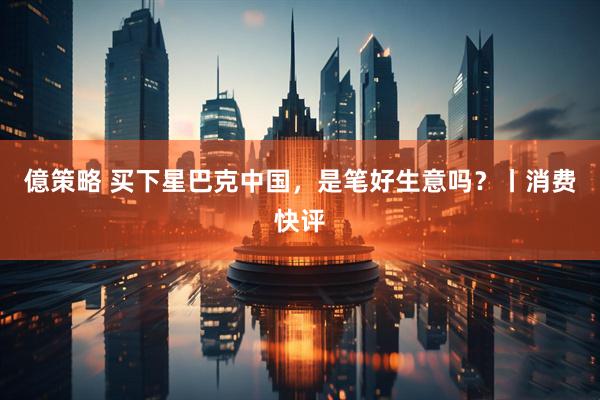 億策略 买下星巴克中国，是笔好生意吗？丨消费快评