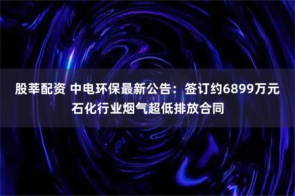 股莘配资 中电环保最新公告：签订约6899万元石化行业烟气超低排放合同