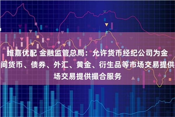 维嘉优配 金融监管总局：允许货币经纪公司为金融机构之间货币、债券、外汇、黄金、衍生品等市场交易提供撮合服务