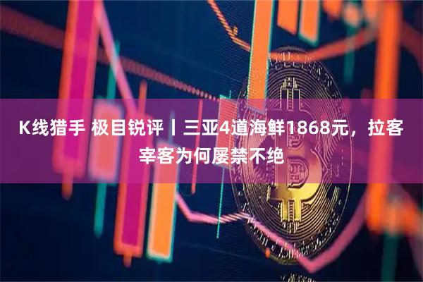 K线猎手 极目锐评丨三亚4道海鲜1868元，拉客宰客为何屡禁不绝