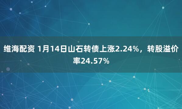 维海配资 1月14日山石转债上涨2.24%，转股溢价率24.57%