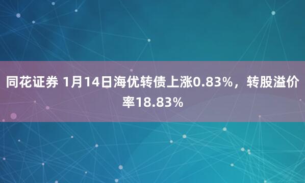 同花证券 1月14日海优转债上涨0.83%，转股溢价率18.83%