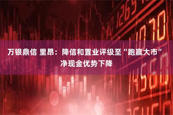 万银鼎信 里昂：降信和置业评级至“跑赢大市” 净现金优势下降