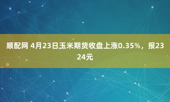 顺配网 4月23日玉米期货收盘上涨0.35%，报2324元