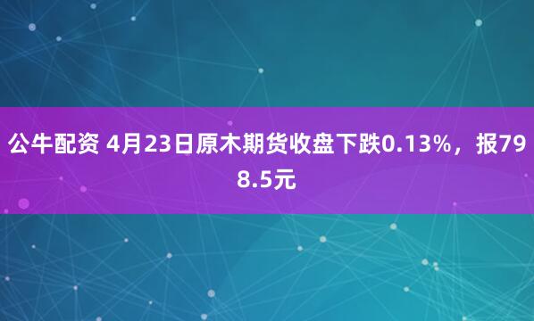 公牛配资 4月23日原木期货收盘下跌0.13%，报798.5元