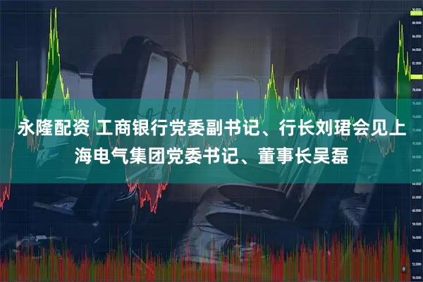 永隆配资 工商银行党委副书记、行长刘珺会见上海电气集团党委书记、董事长吴磊