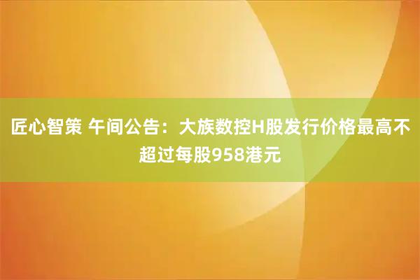 匠心智策 午间公告：大族数控H股发行价格最高不超过每股958港元