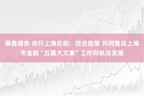 華鑫證券 央行上海总部：综合施策 共同推动上海市金融“五篇大文章”工作向纵深发展