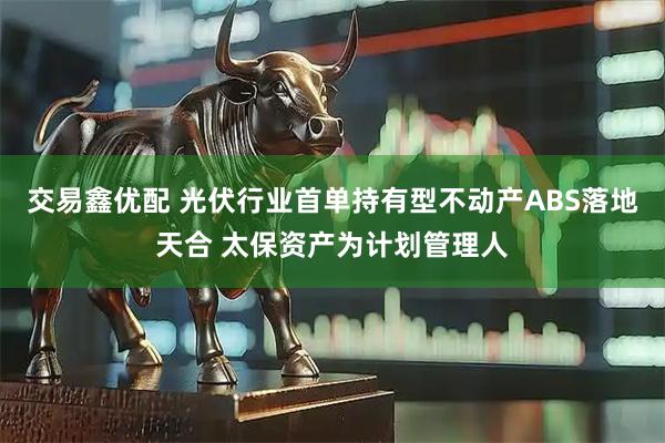 交易鑫优配 光伏行业首单持有型不动产ABS落地天合 太保资产为计划管理人