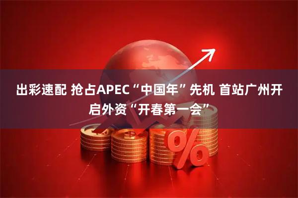 出彩速配 抢占APEC“中国年”先机 首站广州开启外资“开春第一会”