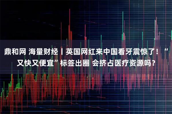 鼎和网 海量财经丨英国网红来中国看牙震惊了！“又快又便宜”标签出圈 会挤占医疗资源吗？
